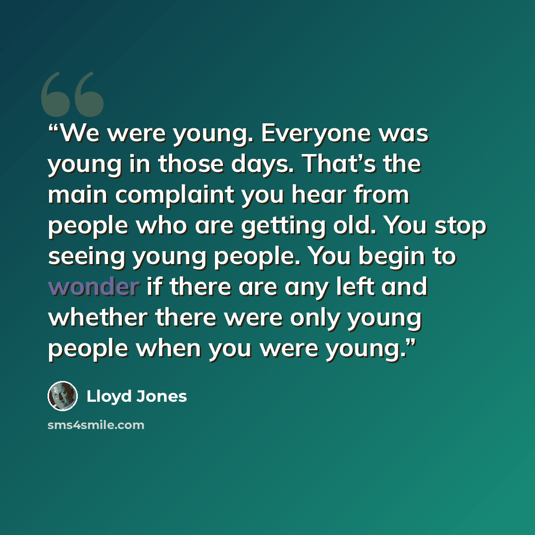 “We were young. Everyone was young in those days. That’s the main complaint you hear from people who are getting old. You stop seeing young people. You begin to wonder if there are any left and whether there were only young people when you were young.” quote by Lloyd Jones