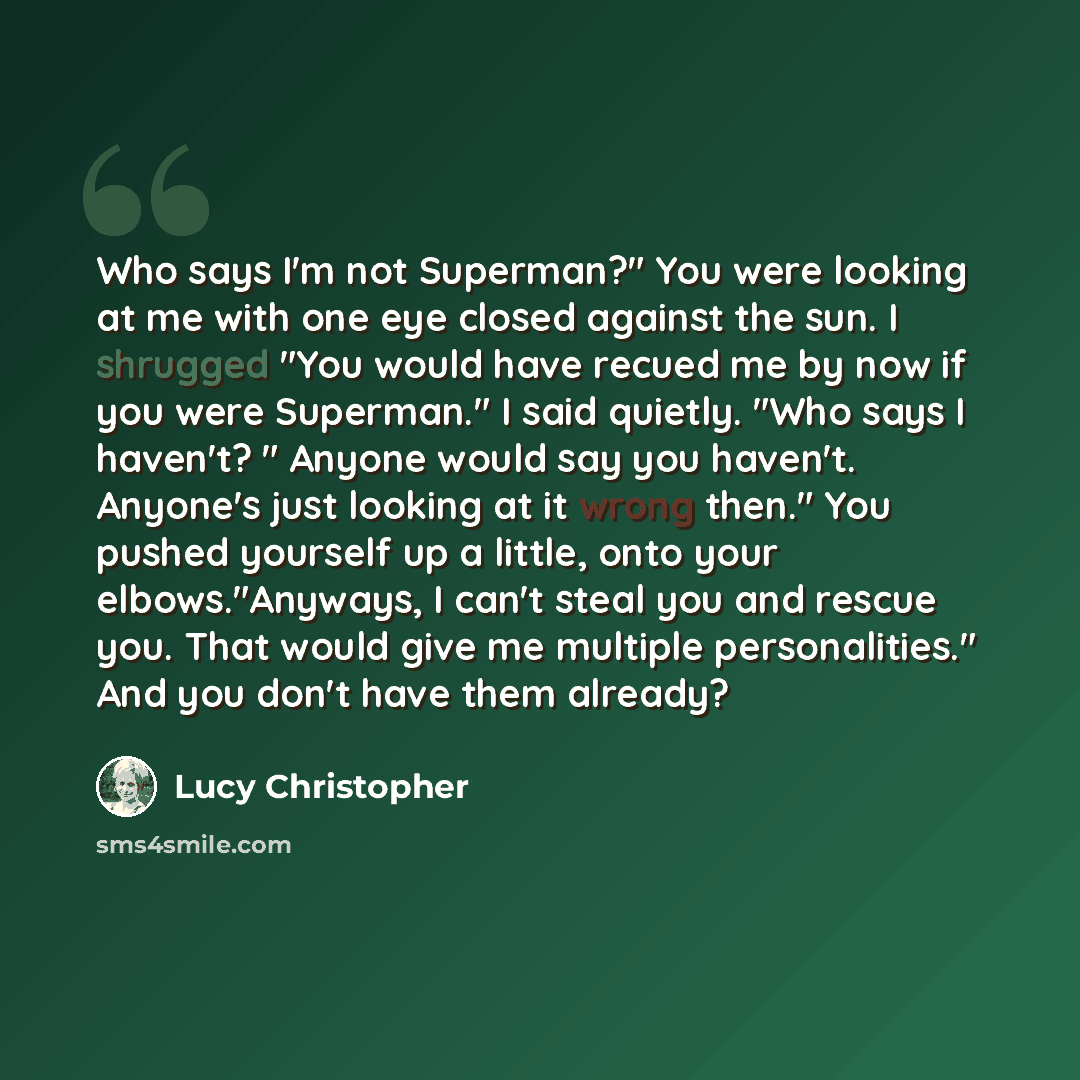 “Who says I'm not Superman?" You were looking at me with one eye closed against the sun. I shrugged "You would have recued me by now if you were Superman." I said quietly. "Who says I haven't? " Anyone would say you haven't. Anyone's just looking at it wrong then." You pushed yourself up a little…” quote by Lucy Christopher
