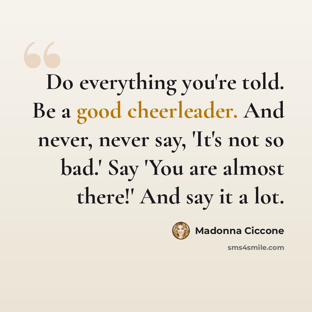 “Do everything you're told. Be a good cheerleader. And never, never say, 'It's not so bad.' Say 'You are almost there!' And say it a lot.” quote by Madonna Ciccone