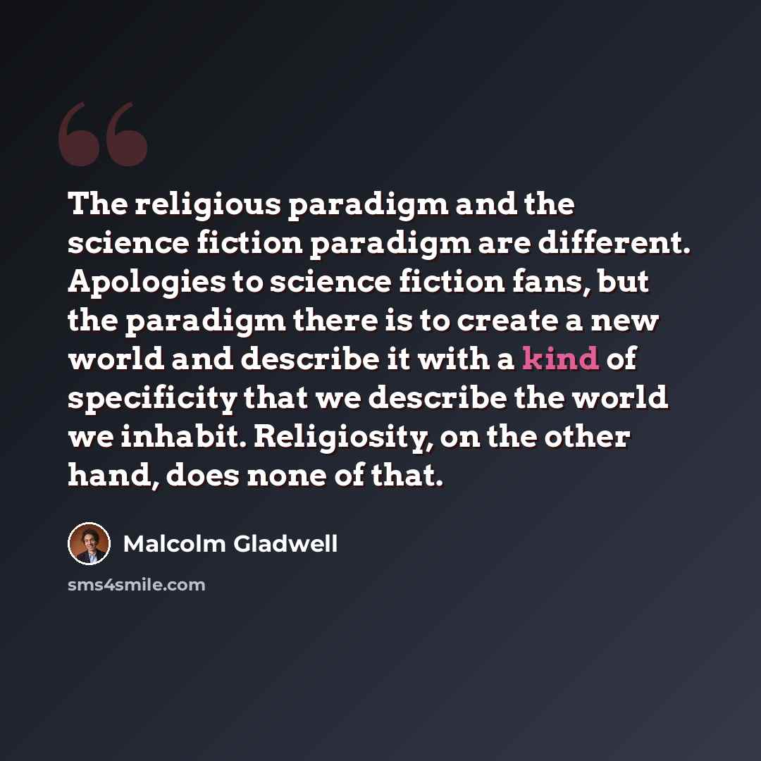 “The religious paradigm and the science fiction paradigm are different. Apologies to science fiction fans, but the paradigm there is to create a new world and describe it with a kind of specificity that we describe the world we inhabit. Religiosity, on the other hand, does none of that.” quote by Malcolm Gladwell