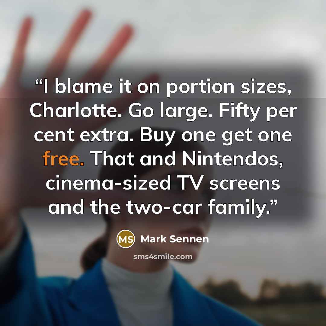 “I blame it on portion sizes, Charlotte. Go large. Fifty per cent extra. Buy one get one free. That and Nintendos, cinema-sized TV screens and the two-car family.” quote by Mark Sennen