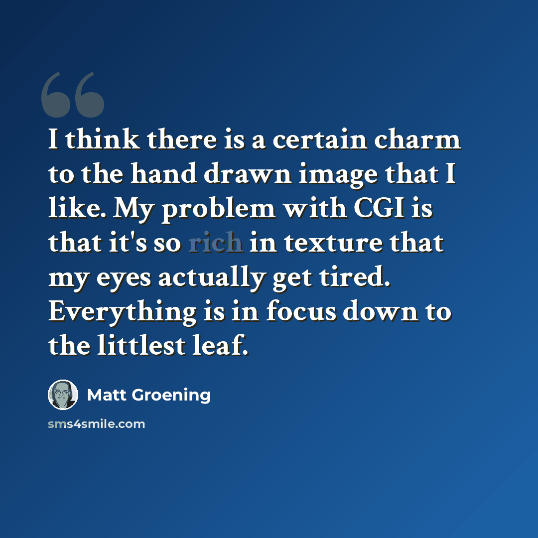 “I think there is a certain charm to the hand drawn image that I like. My problem with CGI is that it's so rich in texture that my eyes actually get tired. Everything is in focus down to the littlest leaf.” quote by Matt Groening