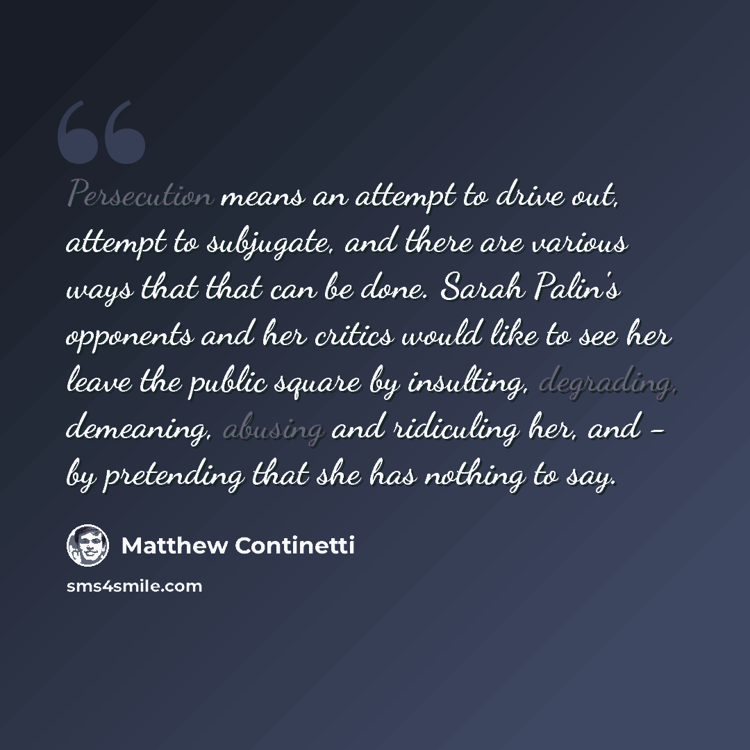 “Persecution means an attempt to drive out, attempt to subjugate, and there are various ways that that can be done. Sarah Palin's opponents and her critics would like to see her leave the public square by insulting, degrading, demeaning, abusing and ridiculing her, and - by pretending that she has…” quote by Matthew Continetti