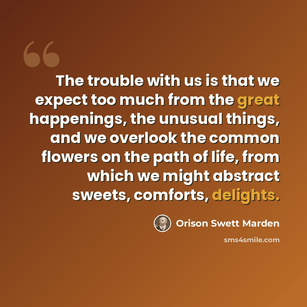 “The trouble with us is that we expect too much from the great happenings, the unusual things, and we overlook the common flowers on the path of life, from which we might abstract sweets, comforts, delights.” quote by Orison Swett Marden