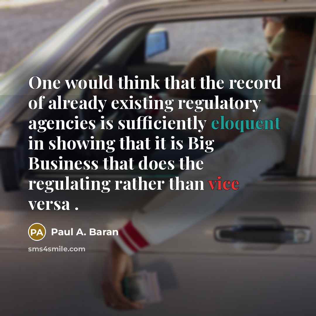 “One would think that the record of already existing regulatory agencies is sufficiently eloquent in showing that it is Big Business that does the regulating rather than vice versa .” quote by Paul A. Baran