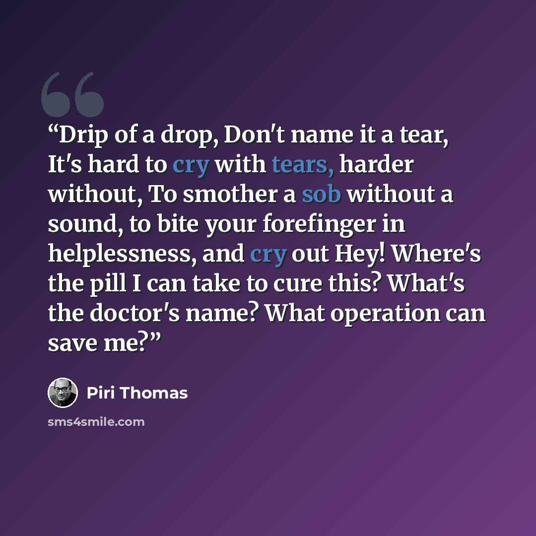 “Drip of a drop, Don't name it a tear, It's hard to cry with tears, harder without, To smother a sob without a sound, to bite your forefinger in helplessness, and cry out Hey! Where's the pill I can take to cure this? What's the doctor's name? What operation can save me?” quote by Piri Thomas