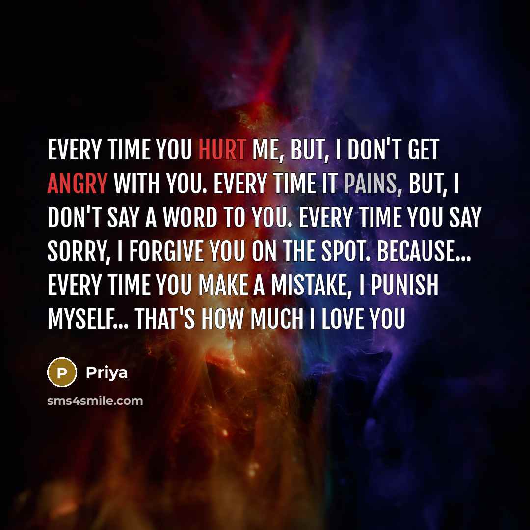 “Every time you hurt me, but, i don't get angry with you. Every time it pains, but, i don't say a word to you. Every time you say sorry, i forgive you on the spot. Because... Every time you make a mistake, i punish myself... That's how much I Love You” quote by Priya