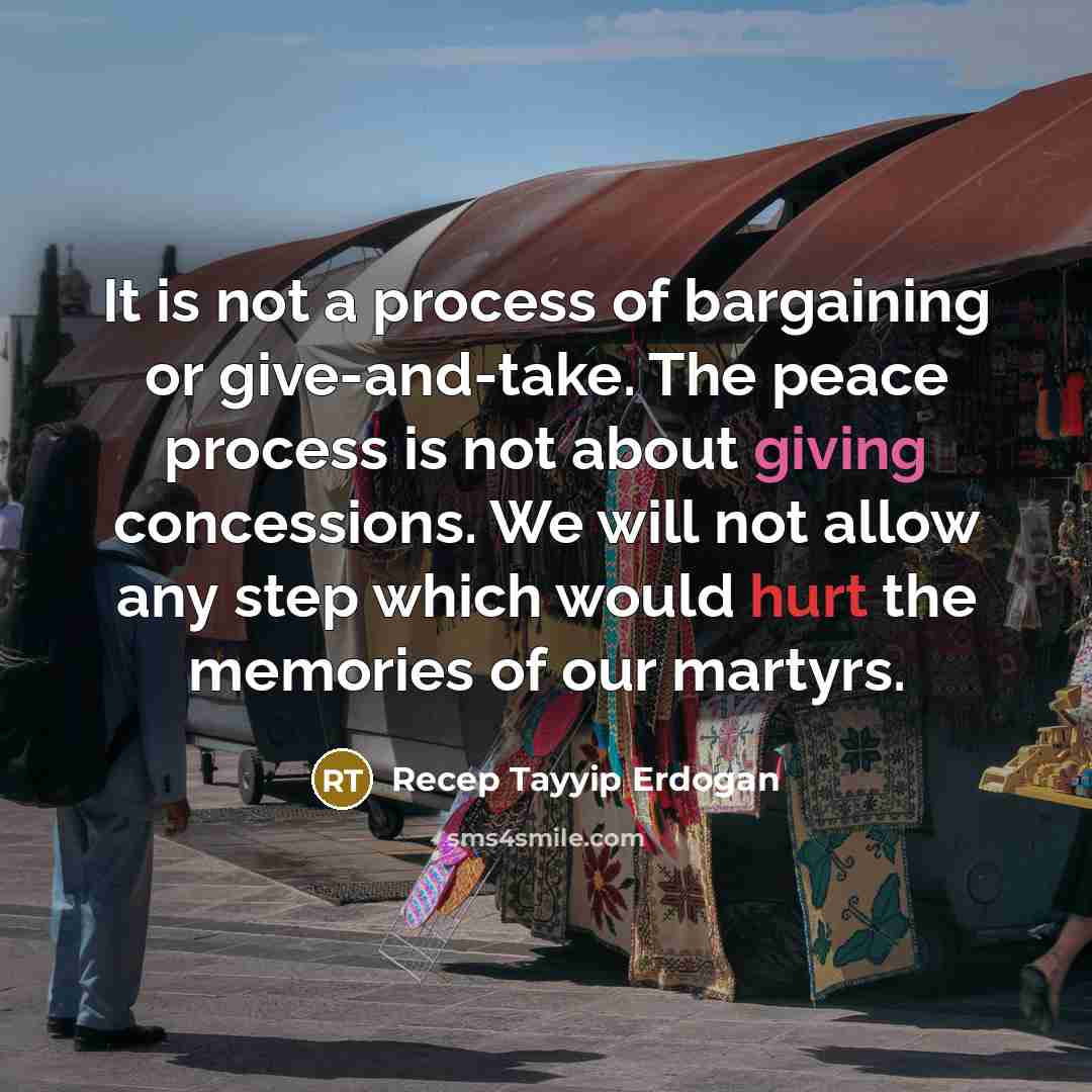 “It is not a process of bargaining or give-and-take. The peace process is not about giving concessions. We will not allow any step which would hurt the memories of our martyrs.” quote by Recep Tayyip Erdogan