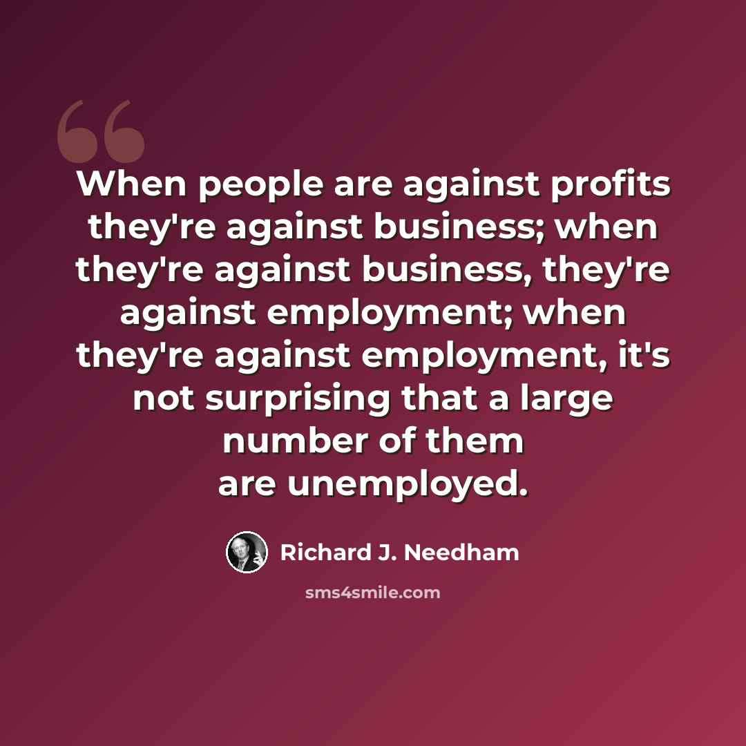 “When people are against profits they're against business; when they're against business, they're against employment; when they're against employment, it's not surprising that a large number of them are unemployed.” quote by Richard J. Needham