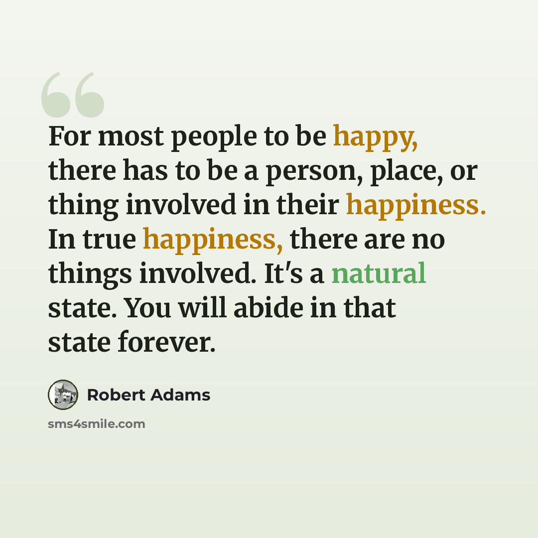 “For most people to be happy, there has to be a person, place, or thing involved in their happiness. In true happiness, there are no things involved. It's a natural state. You will abide in that state forever.” quote by Robert Adams