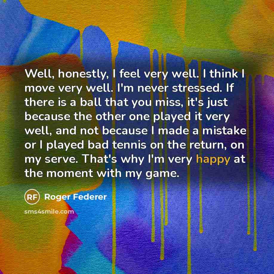“Well, honestly, I feel very well. I think I move very well. I'm never stressed. If there is a ball that you miss, it's just because the other one played it very well, and not because I made a mistake or I played bad tennis on the return, on my serve. That's why I'm very happy at the moment with my…” quote by Roger Federer
