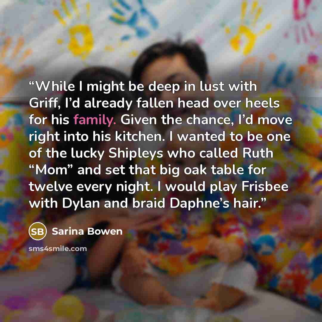 “While I might be deep in lust with Griff, I’d already fallen head over heels for his family. Given the chance, I’d move right into his kitchen. I wanted to be one of the lucky Shipleys who called Ruth “Mom” and set that big oak table for twelve every night. I would play Frisbee with Dylan and…” quote by Sarina Bowen