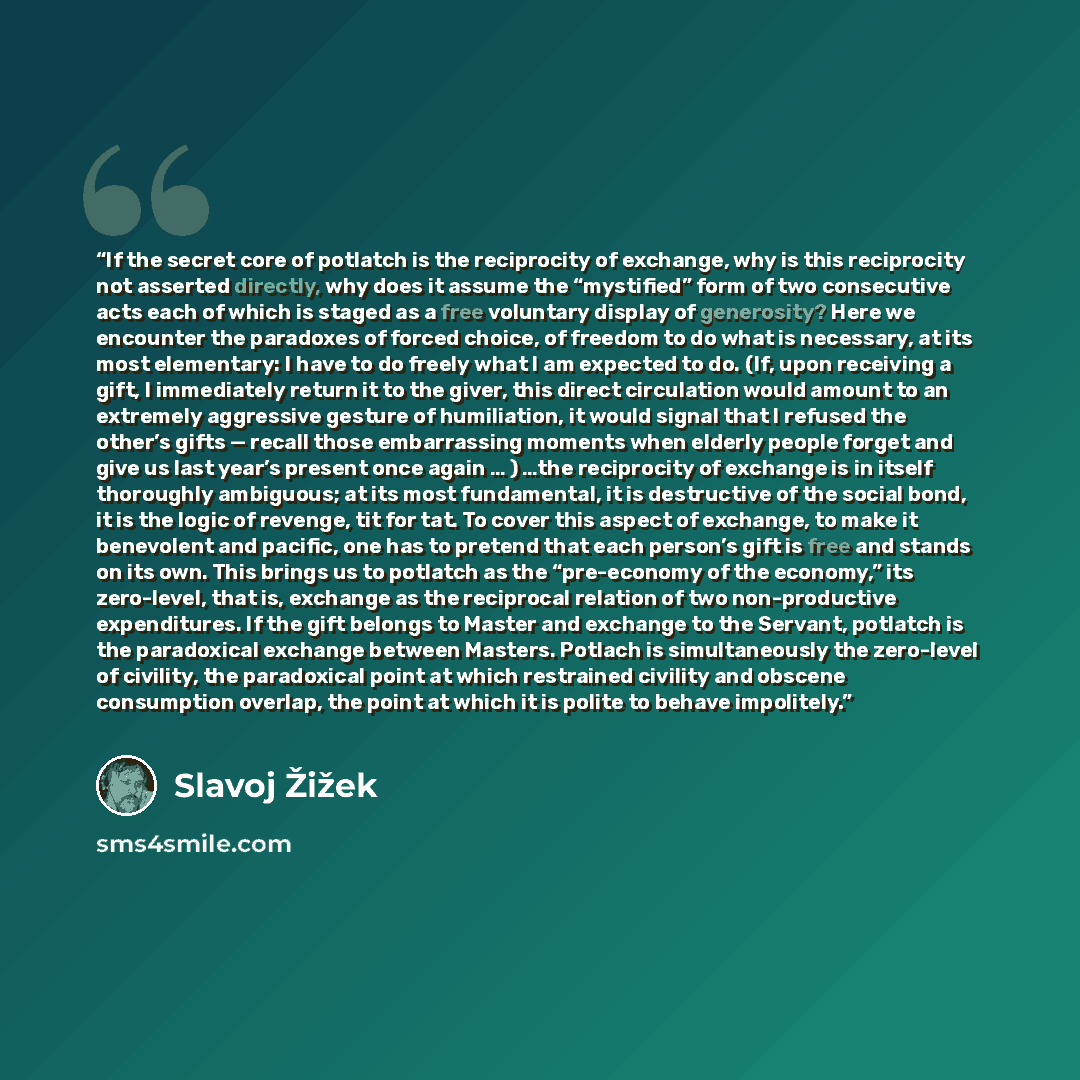 “If the secret core of potlatch is the reciprocity of exchange, why is this reciprocity not asserted directly, why does it assume the “mystified” form of two consecutive acts each of which is staged as a free voluntary display of generosity? Here we encounter the paradoxes of forced choice, of…” quote by Slavoj Žižek
