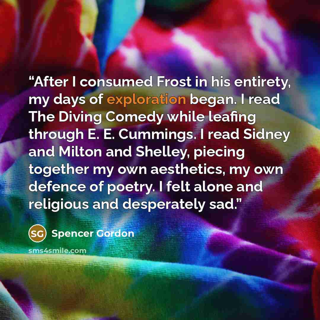 “After I consumed Frost in his entirety, my days of exploration began. I read The Diving Comedy while leafing through E. E. Cummings. I read Sidney and Milton and Shelley, piecing together my own aesthetics, my own defence of poetry. I felt alone and religious and desperately sad.” quote by Spencer Gordon