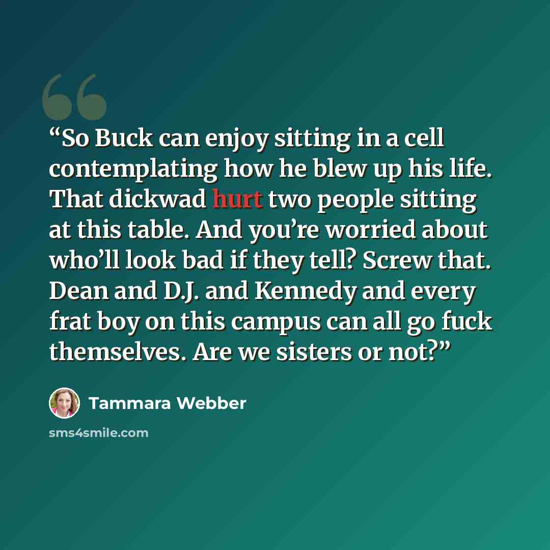 “So Buck can enjoy sitting in a cell contemplating how he blew up his life. That dickwad hurt two people sitting at this table. And you’re worried about who’ll look bad if they tell? Screw that. Dean and D.J. and Kennedy and every frat boy on this campus can all go fuck themselves. Are we sisters…” quote by Tammara Webber