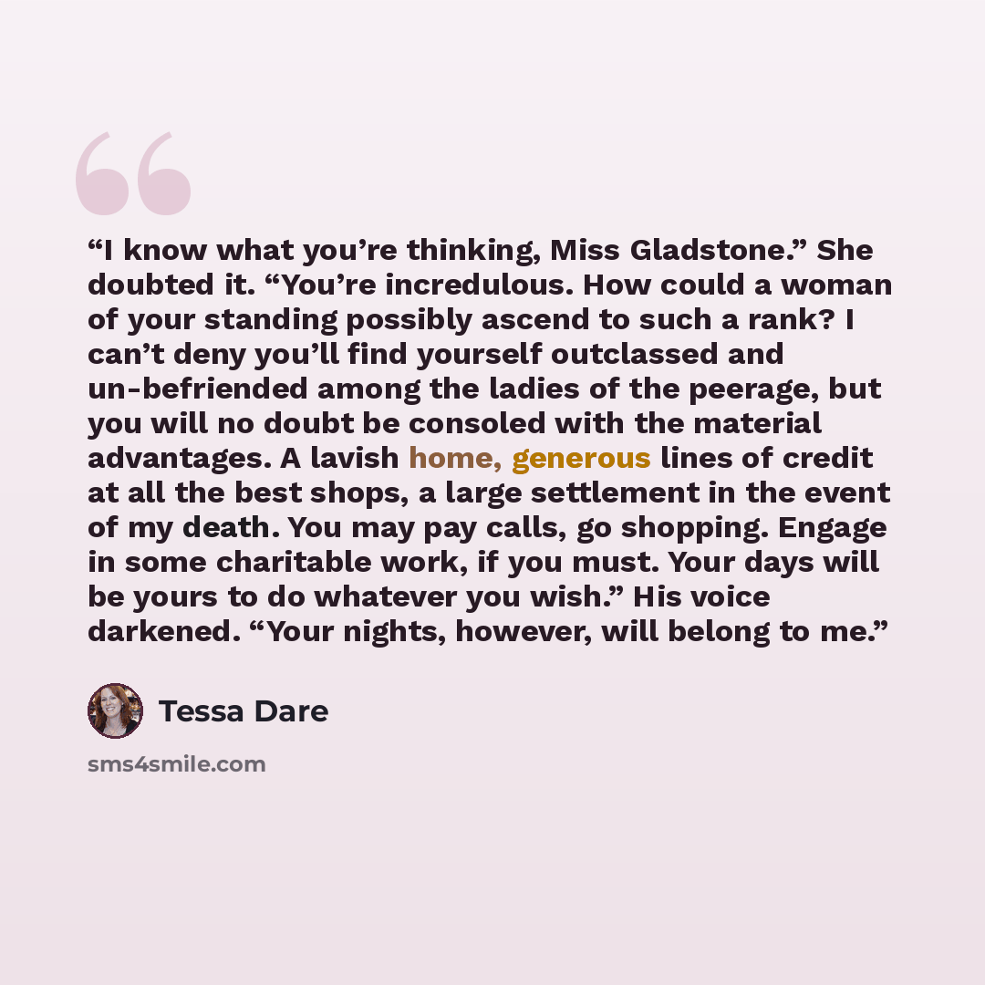 “I know what you’re thinking, Miss Gladstone.” She doubted it. “You’re incredulous. How could a woman of your standing possibly ascend to such a rank? I can’t deny you’ll find yourself outclassed and un-befriended among the ladies of the peerage, but you will no doubt be consoled with the material…” quote by Tessa Dare