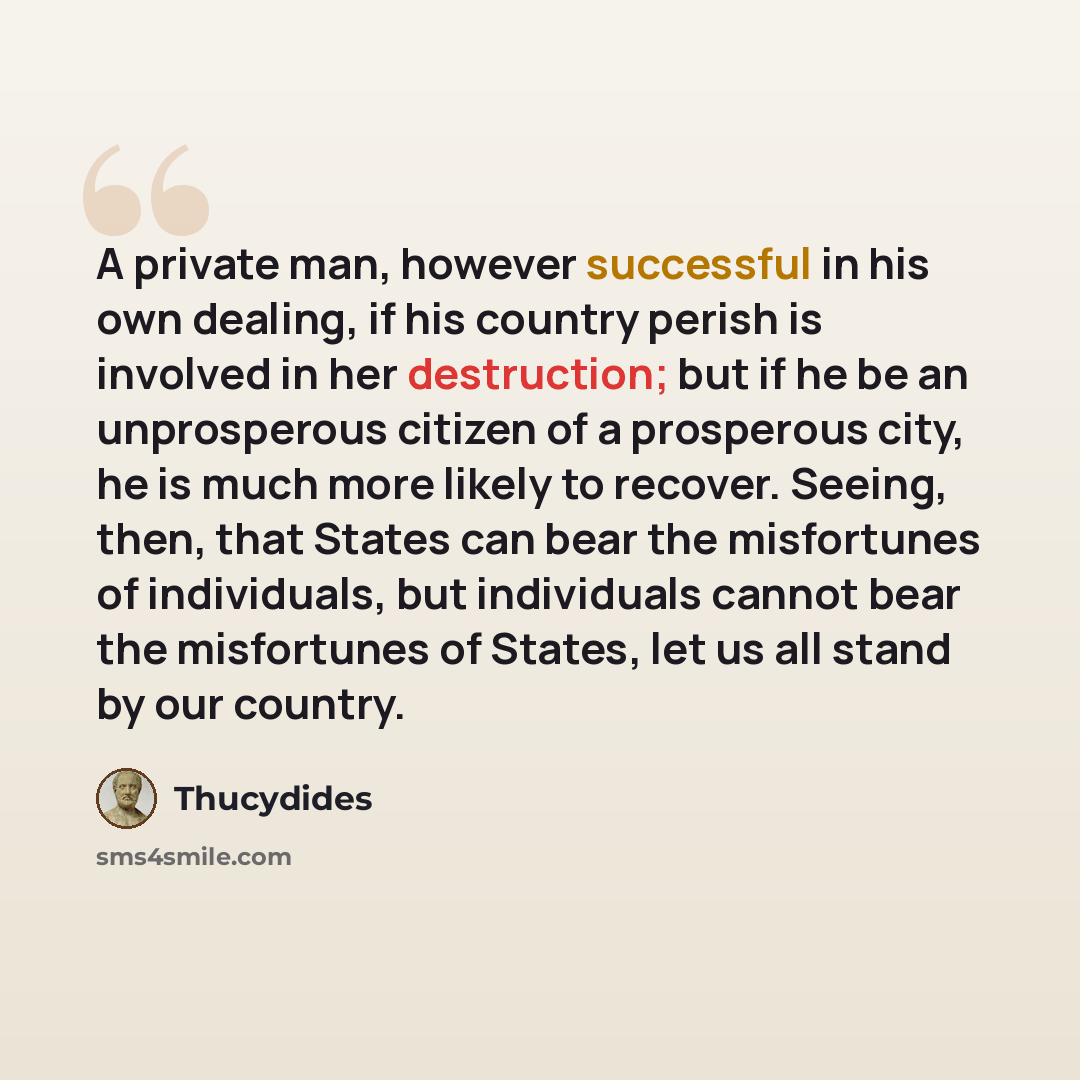 “A private man, however successful in his own dealing, if his country perish is involved in her destruction; but if he be an unprosperous citizen of a prosperous city, he is much more likely to recover. Seeing, then, that States can bear the misfortunes of individuals, but individuals cannot bear…” quote by Thucydides