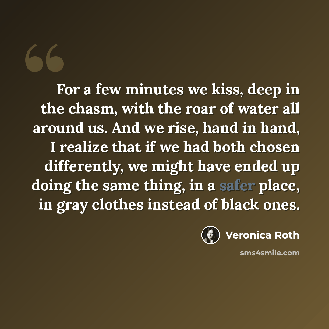 “For a few minutes we kiss, deep in the chasm, with the roar of water all around us. And we rise, hand in hand, I realize that if we had both chosen differently, we might have ended up doing the same thing, in a safer place, in gray clothes instead of black ones.” quote by Veronica Roth