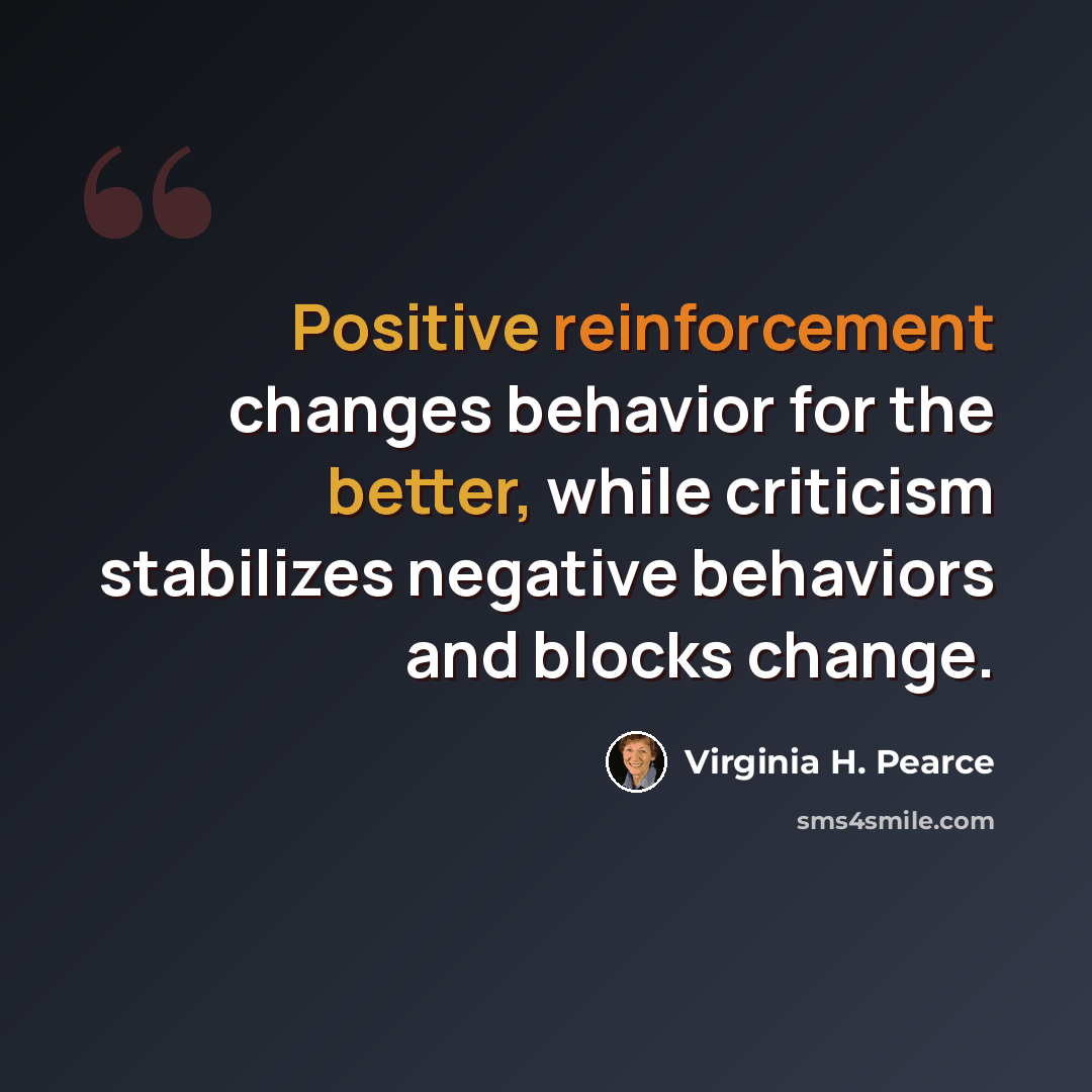 “Positive reinforcement changes behavior for the better, while criticism stabilizes negative behaviors and blocks change.” quote by Virginia H. Pearce