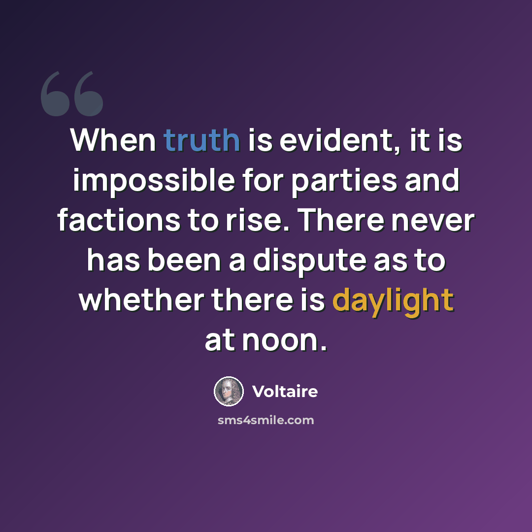 “When truth is evident, it is impossible for parties and factions to rise. There never has been a dispute as to whether there is daylight at noon.” quote by Voltaire