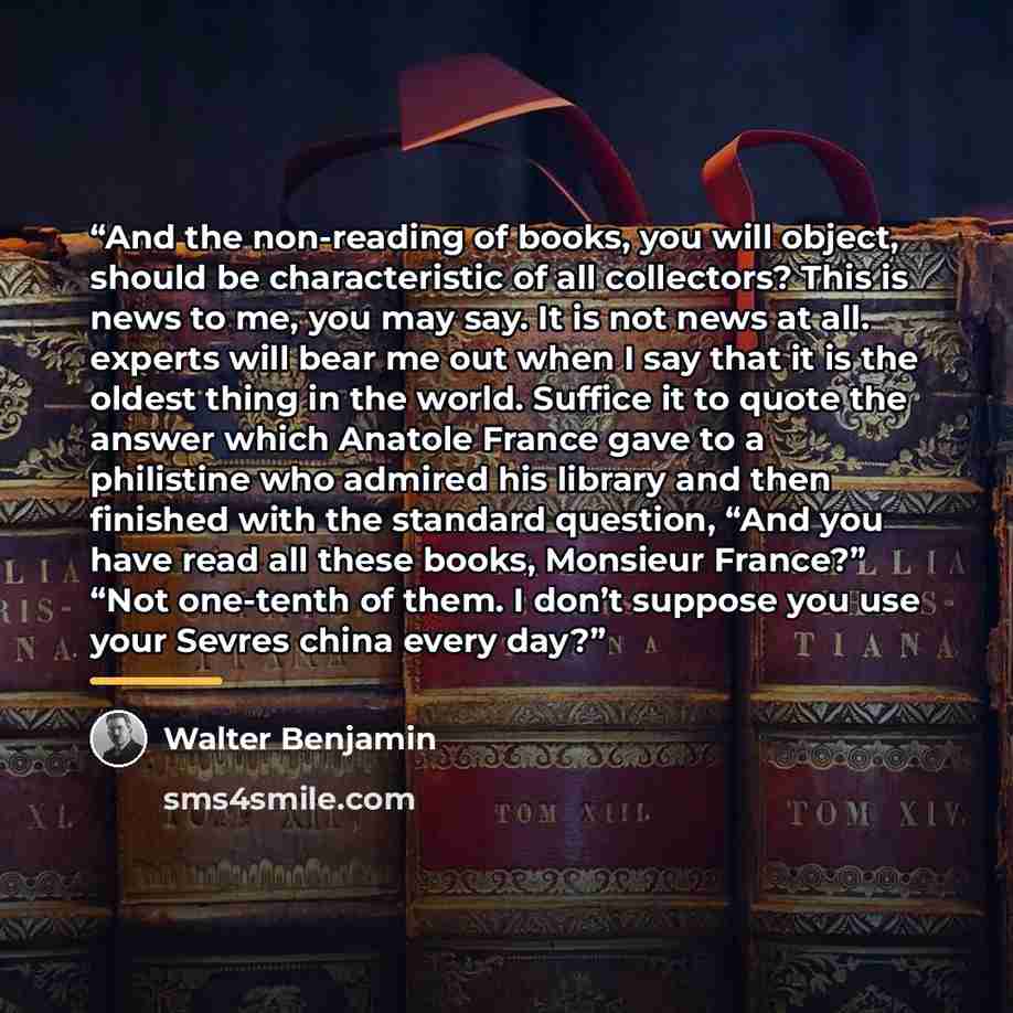 “And the non-reading of books, you will object, should be characteristic of all collectors? This is news to me, you may say. It is not news at all. experts will bear me out when I say that it is the oldest thing in the world. Suffice it to quote the answer which Anatole France gave to a philistine…” quote by Walter Benjamin