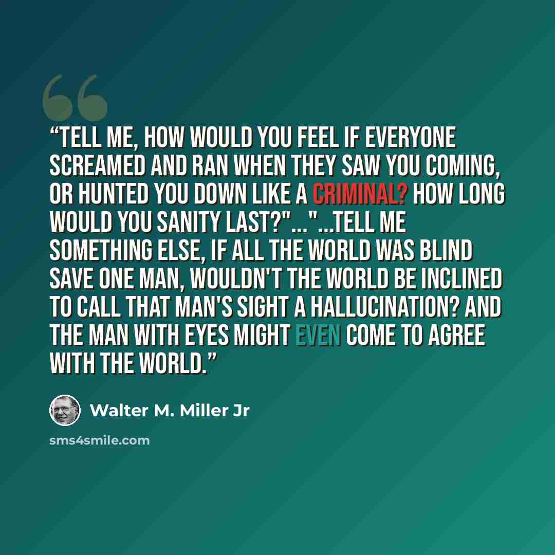 “Tell me, how would you feel if everyone screamed and ran when they saw you coming, or hunted you down like a criminal? How long would you sanity last?"..."...Tell me something else, if all the world was blind save one man, wouldn't the world be inclined to call that man's sight a hallucination?…” quote by Walter M. Miller Jr