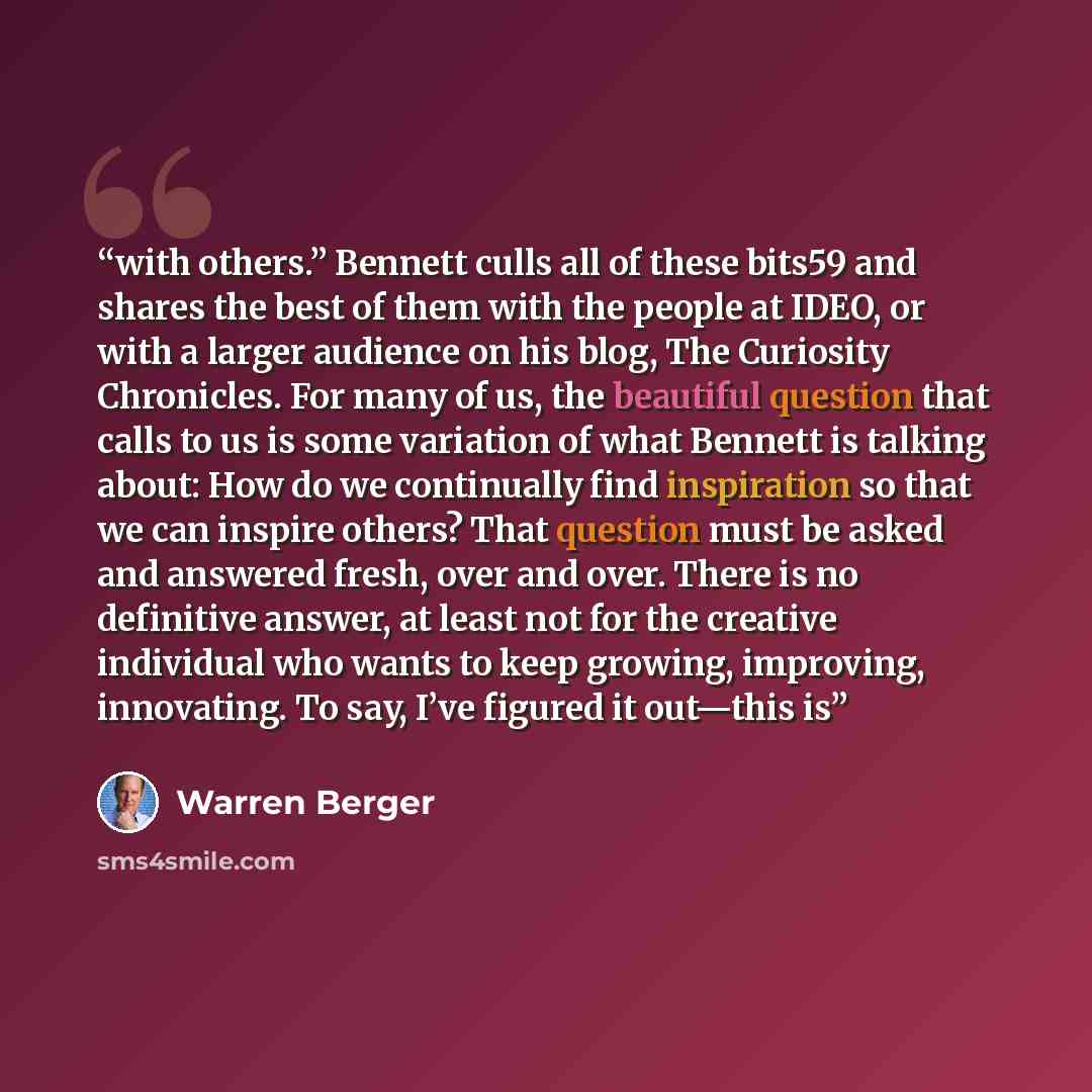 “with others.” Bennett culls all of these bits59 and shares the best of them with the people at IDEO, or with a larger audience on his blog, The Curiosity Chronicles. For many of us, the beautiful question that calls to us is some variation of what Bennett is talking about: How do we continually…” quote by Warren Berger