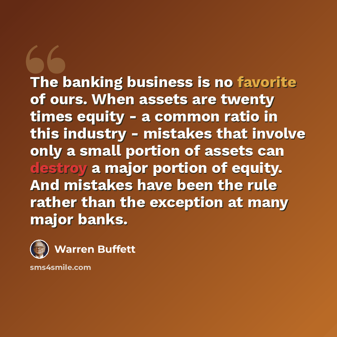“The banking business is no favorite of ours. When assets are twenty times equity - a common ratio in this industry - mistakes that involve only a small portion of assets can destroy a major portion of equity. And mistakes have been the rule rather than the exception at many major banks.” quote by Warren Buffett