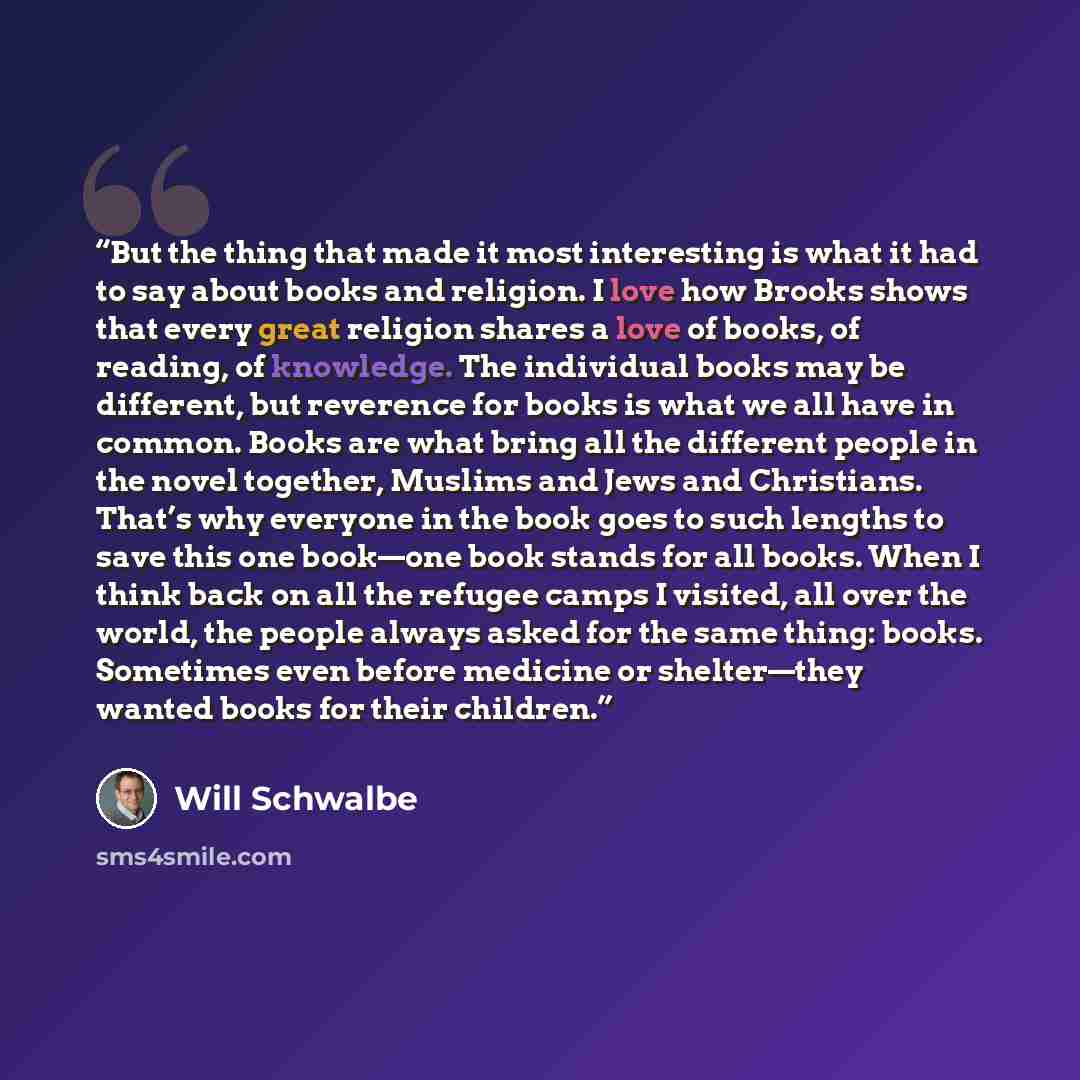 “But the thing that made it most interesting is what it had to say about books and religion. I love how Brooks shows that every great religion shares a love of books, of reading, of knowledge. The individual books may be different, but reverence for books is what we all have in common. Books are…” quote by Will Schwalbe