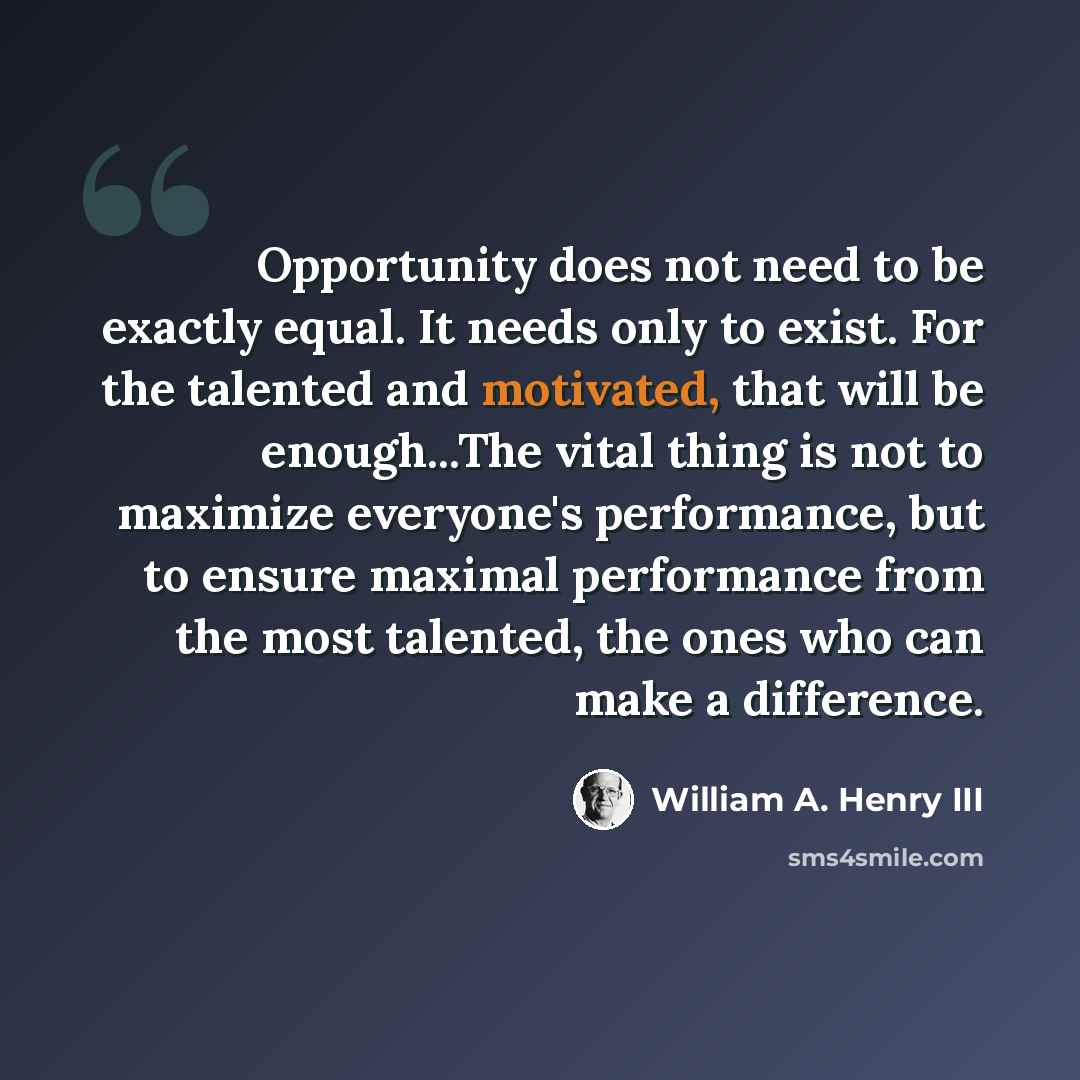 “Opportunity does not need to be exactly equal. It needs only to exist. For the talented and motivated, that will be enough...The vital thing is not to maximize everyone's performance, but to ensure maximal performance from the most talented, the ones who can make a difference.” quote by William A. Henry III