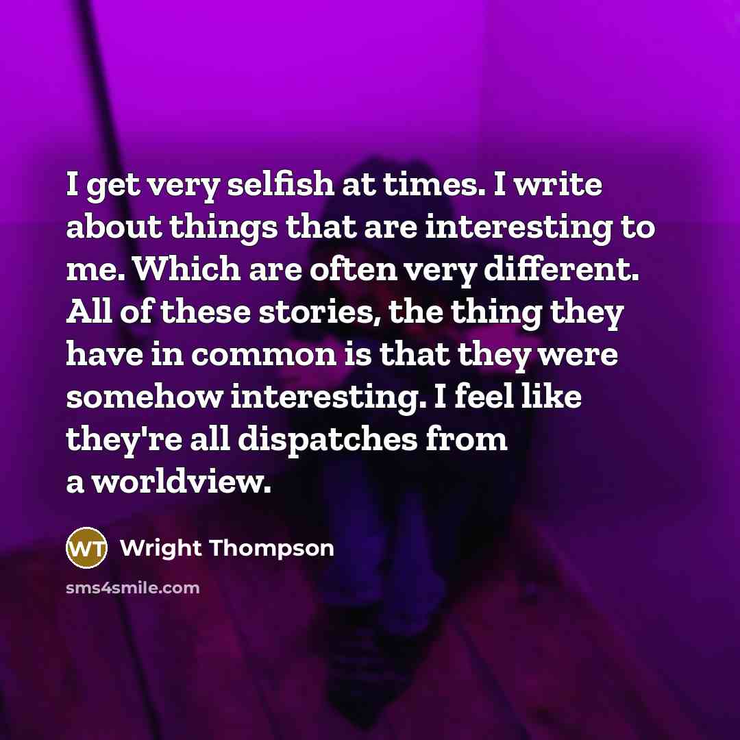 “I get very selfish at times. I write about things that are interesting to me. Which are often very different. All of these stories, the thing they have in common is that they were somehow interesting. I feel like they're all dispatches from a worldview.” quote by Wright Thompson