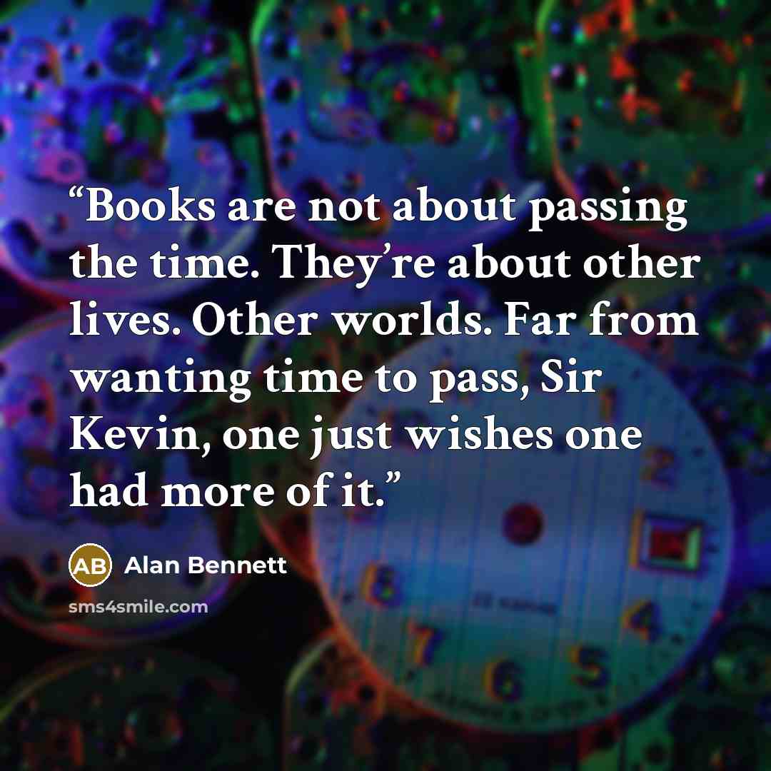 “Books are not about passing the time. They’re about other lives. Other worlds. Far from wanting time to pass, Sir Kevin, one just wishes one had more of it.” quote by Alan Bennett