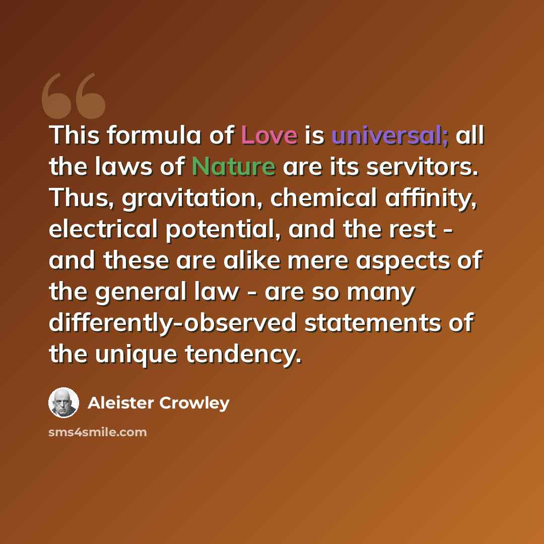 “This formula of Love is universal; all the laws of Nature are its servitors. Thus, gravitation, chemical affinity, electrical potential, and the rest - and these are alike mere aspects of the general law - are so many differently-observed statements of the unique tendency.” quote by Aleister Crowley