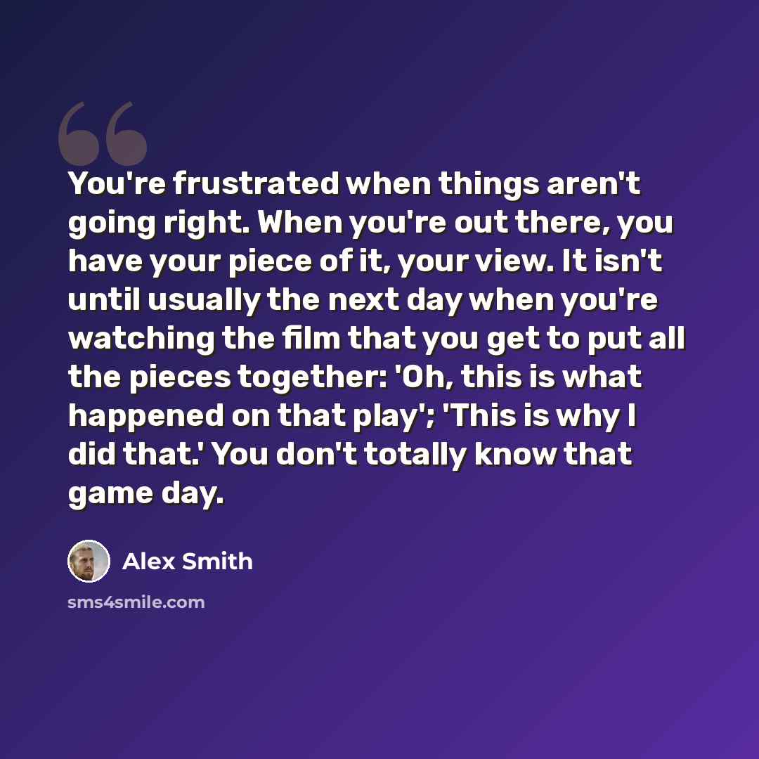 “You're frustrated when things aren't going right. When you're out there, you have your piece of it, your view. It isn't until usually the next day when you're watching the film that you get to put all the pieces together: 'Oh, this is what happened on that play'; 'This is why I did that.' You…” quote by Alex Smith