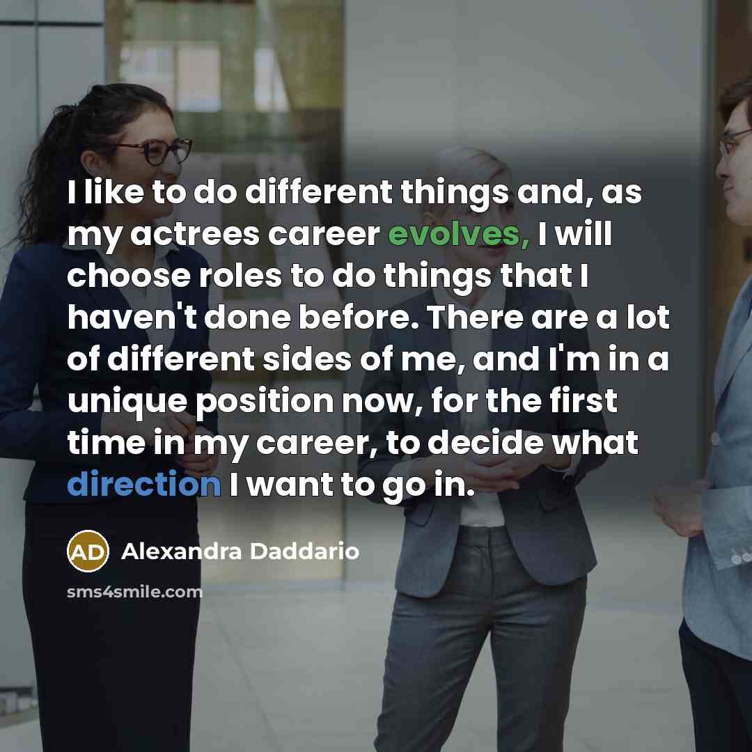 “I like to do different things and, as my actrees career evolves, I will choose roles to do things that I haven't done before. There are a lot of different sides of me, and I'm in a unique position now, for the first time in my career, to decide what direction I want to go in.” quote by Alexandra Daddario