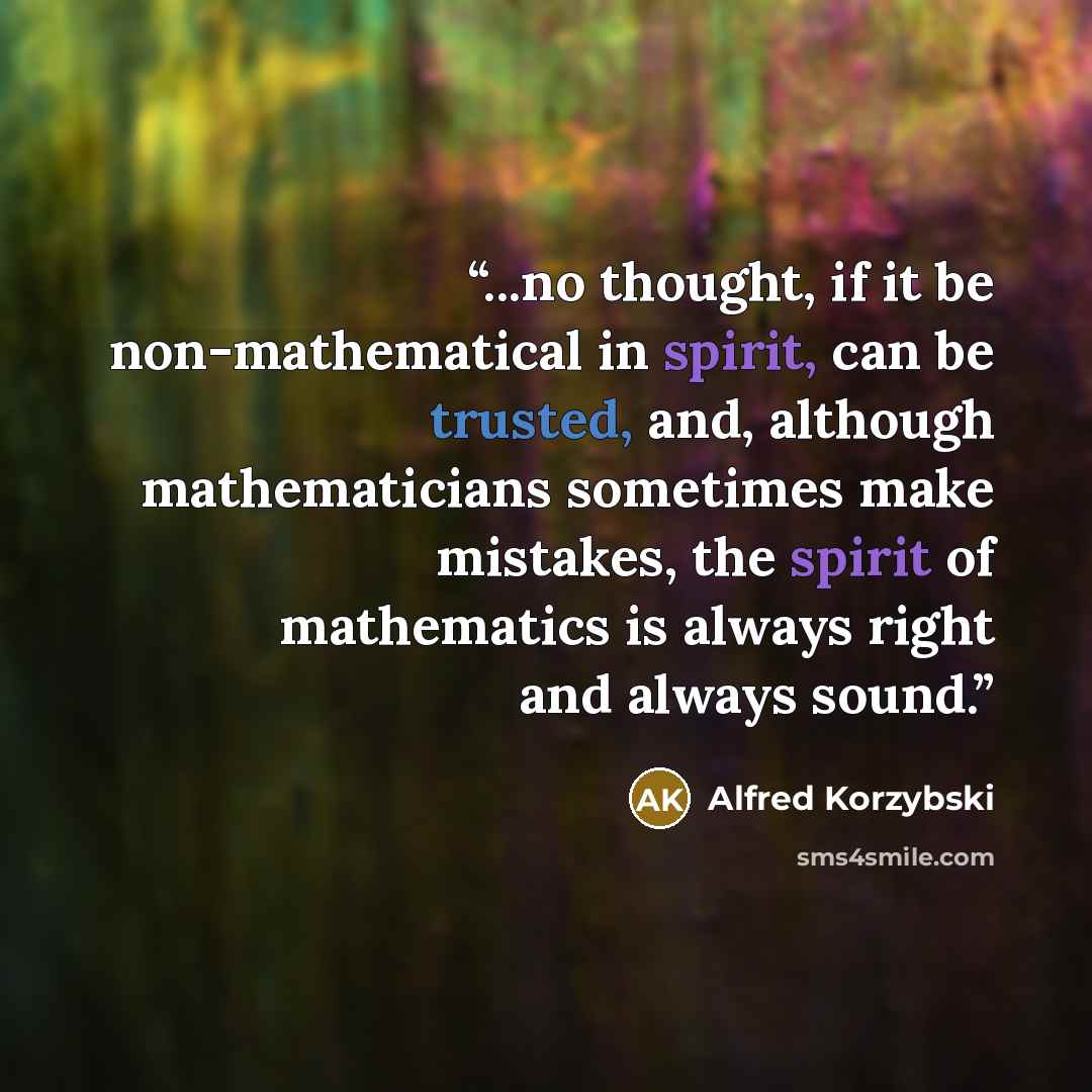 “...no thought, if it be non-mathematical in spirit, can be trusted, and, although mathematicians sometimes make mistakes, the spirit of mathematics is always right and always sound.” quote by Alfred Korzybski