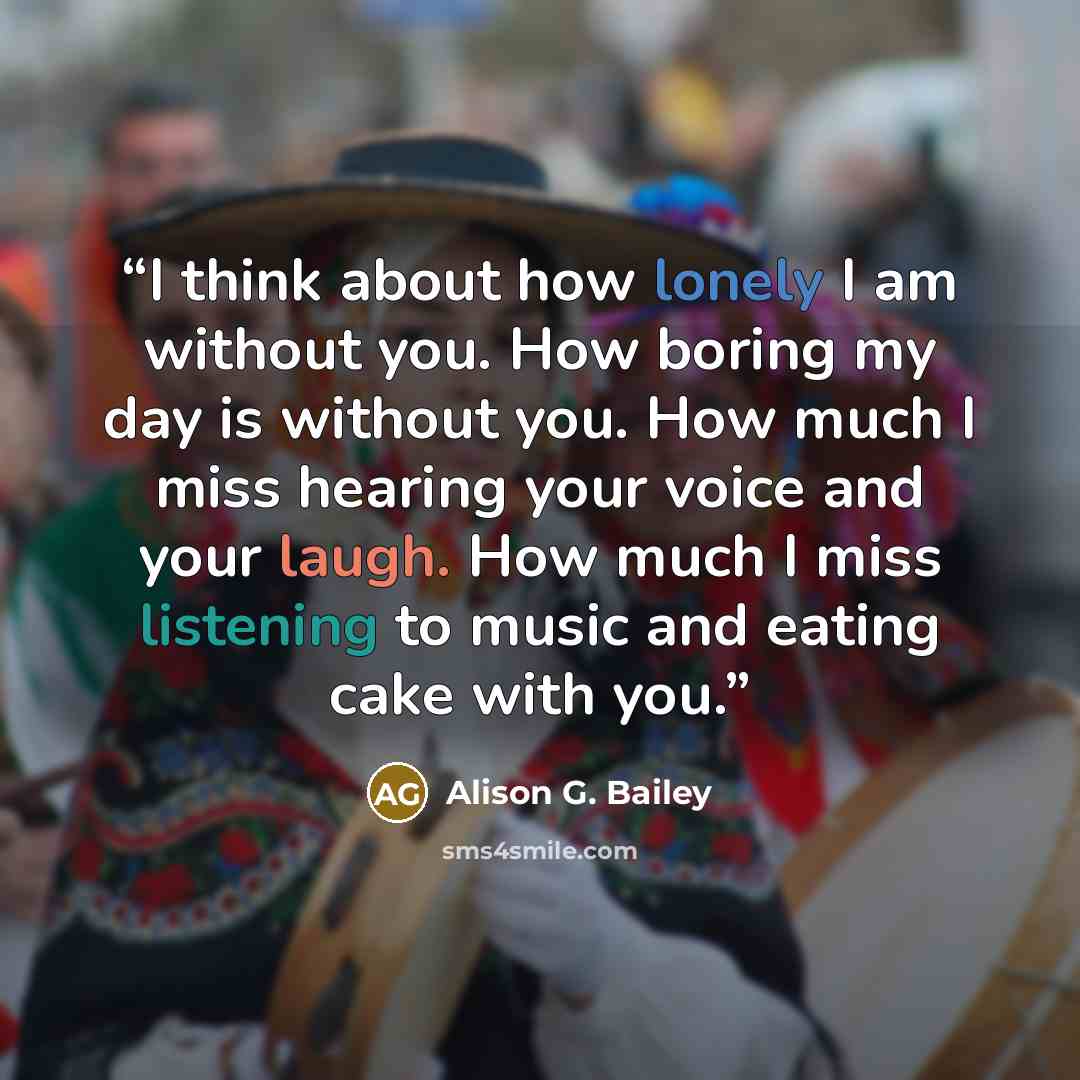 “I think about how lonely I am without you. How boring my day is without you. How much I miss hearing your voice and your laugh. How much I miss listening to music and eating cake with you.” quote by Alison G. Bailey