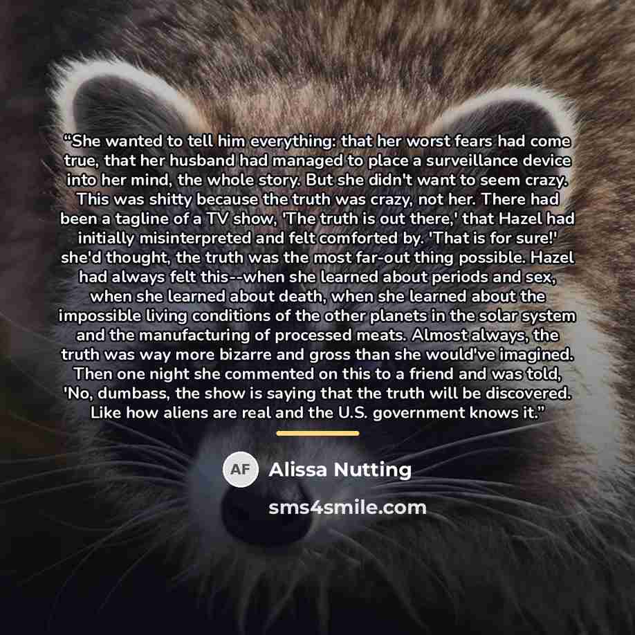 “She wanted to tell him everything: that her worst fears had come true, that her husband had managed to place a surveillance device into her mind, the whole story. But she didn't want to seem crazy. This was shitty because the truth was crazy, not her. There had been a tagline of a TV show, 'The…” quote by Alissa Nutting