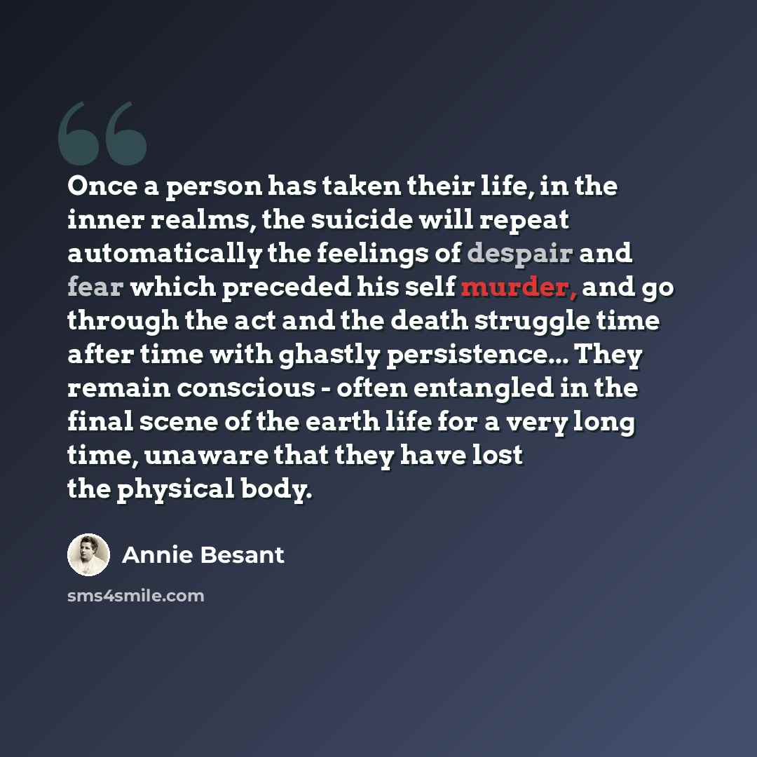 “Once a person has taken their life, in the inner realms, the suicide will repeat automatically the feelings of despair and fear which preceded his self murder, and go through the act and the death struggle time after time with ghastly persistence... They remain conscious - often entangled in the…” quote by Annie Besant