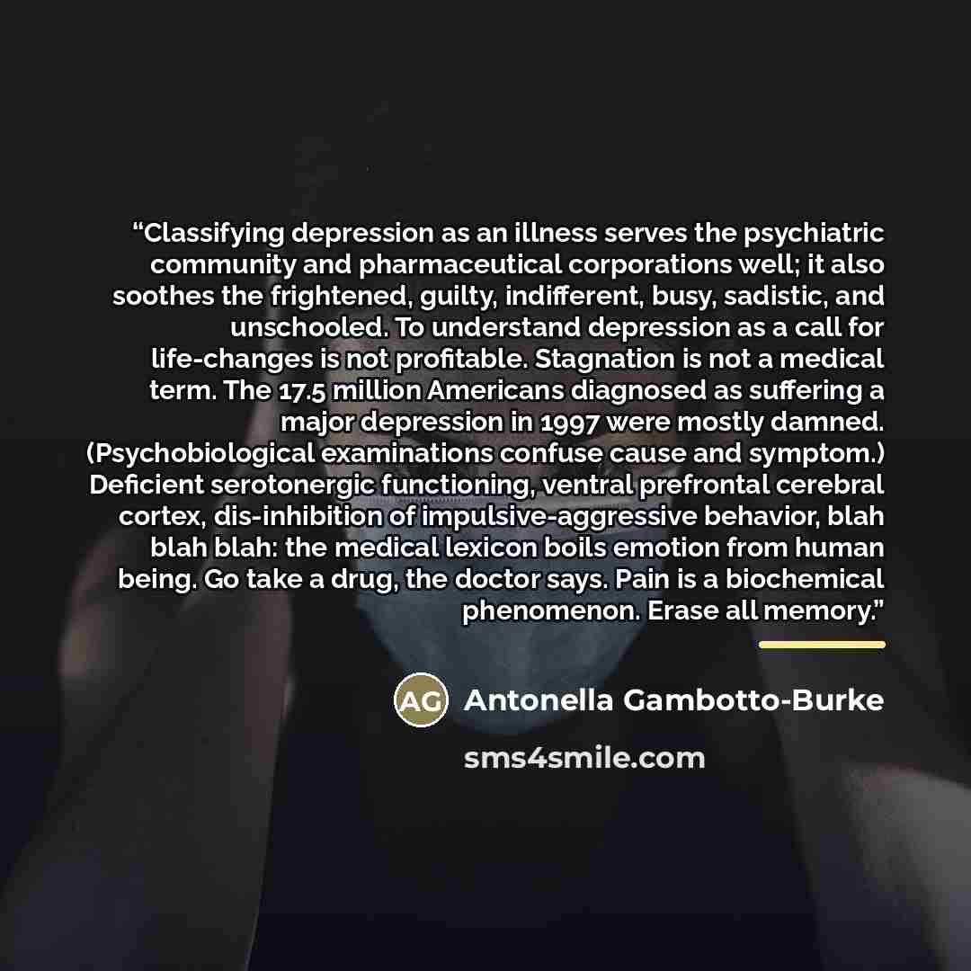 “Classifying depression as an illness serves the psychiatric community and pharmaceutical corporations well; it also soothes the frightened, guilty, indifferent, busy, sadistic, and unschooled. To understand depression as a call for life-changes is not profitable. Stagnation is not a medical term…” quote by Antonella Gambotto-Burke