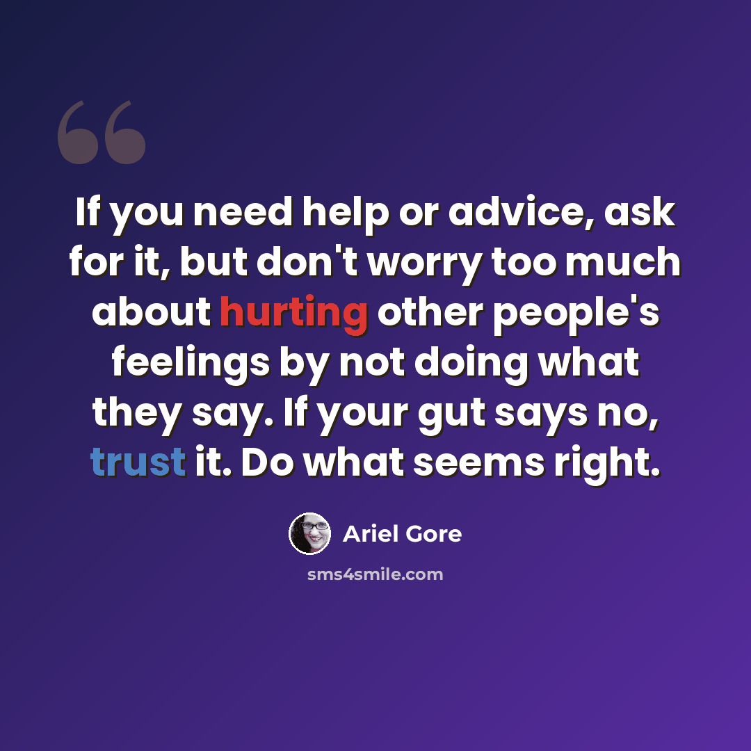 “If you need help or advice, ask for it, but don't worry too much about hurting other people's feelings by not doing what they say. If your gut says no, trust it. Do what seems right.” quote by Ariel Gore