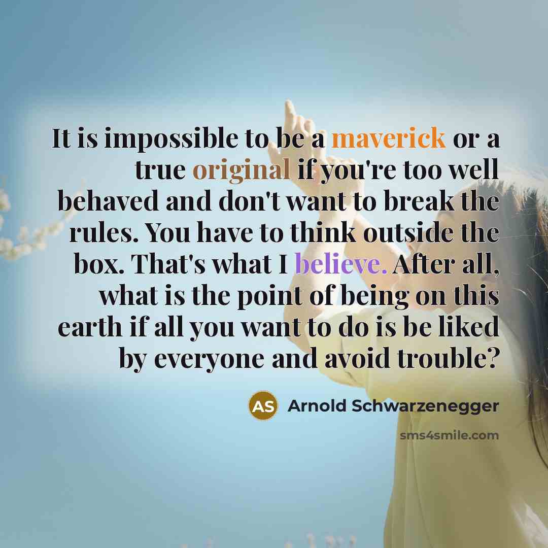 “It is impossible to be a maverick or a true original if you're too well behaved and don't want to break the rules. You have to think outside the box. That's what I believe. After all, what is the point of being on this earth if all you want to do is be liked by everyone and avoid trouble?” quote by Arnold Schwarzenegger