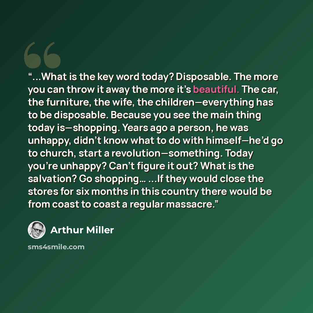 “...What is the key word today? Disposable. The more you can throw it away the more it’s beautiful. The car, the furniture, the wife, the children—everything has to be disposable. Because you see the main thing today is—shopping. Years ago a person, he was unhappy, didn’t know what to do with…” quote by Arthur Miller