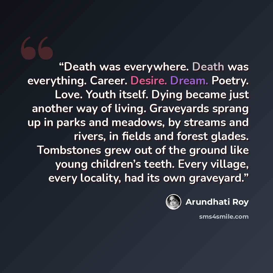 “Death was everywhere. Death was everything. Career. Desire. Dream. Poetry. Love. Youth itself. Dying became just another way of living. Graveyards sprang up in parks and meadows, by streams and rivers, in fields and forest glades. Tombstones grew out of the ground like young children’s teeth…” quote by Arundhati Roy