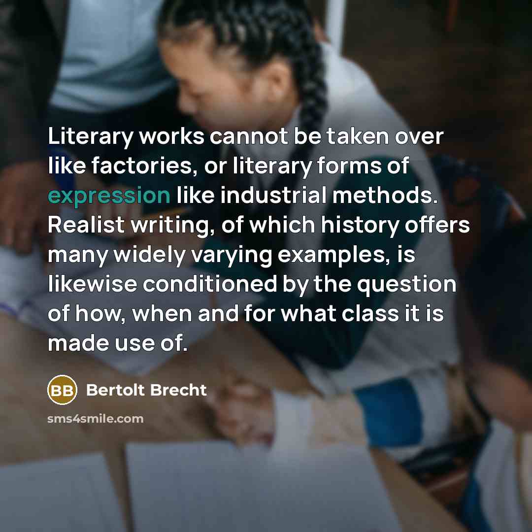 “Literary works cannot be taken over like factories, or literary forms of expression like industrial methods. Realist writing, of which history offers many widely varying examples, is likewise conditioned by the question of how, when and for what class it is made use of.” quote by Bertolt Brecht