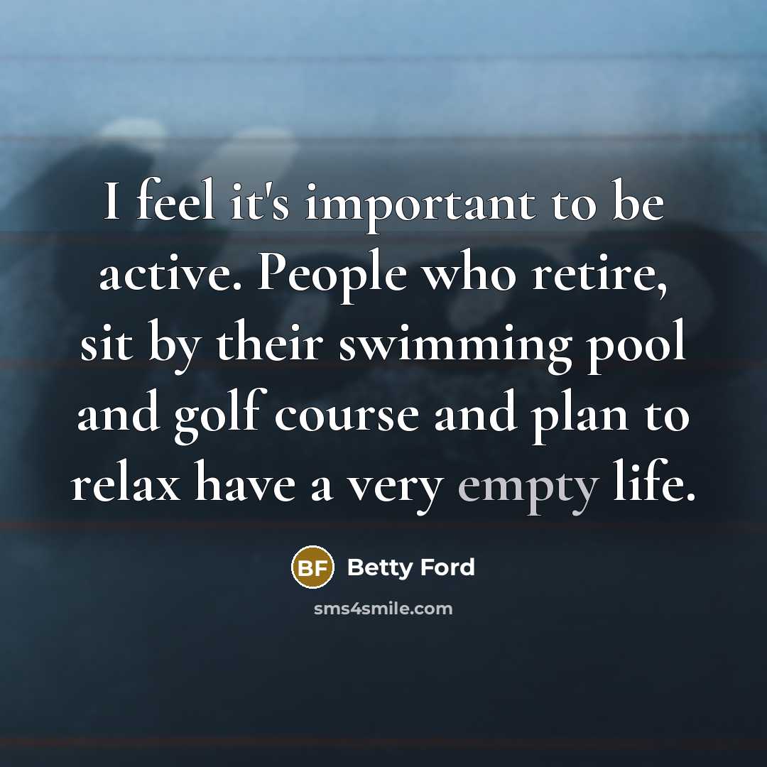 “I feel it's important to be active. People who retire, sit by their swimming pool and golf course and plan to relax have a very empty life.” quote by Betty Ford