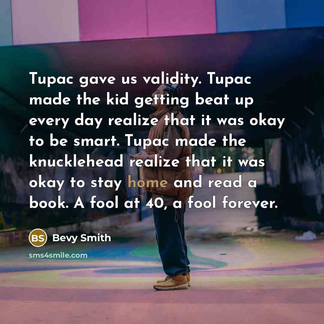 “Tupac gave us validity. Tupac made the kid getting beat up every day realize that it was okay to be smart. Tupac made the knucklehead realize that it was okay to stay home and read a book. A fool at 40, a fool forever.” quote by Bevy Smith