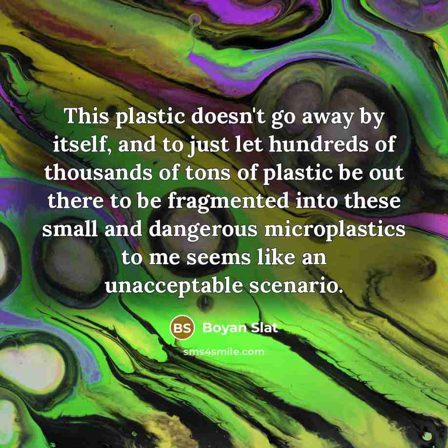 “This plastic doesn't go away by itself, and to just let hundreds of thousands of tons of plastic be out there to be fragmented into these small and dangerous microplastics to me seems like an unacceptable scenario.” quote by Boyan Slat
