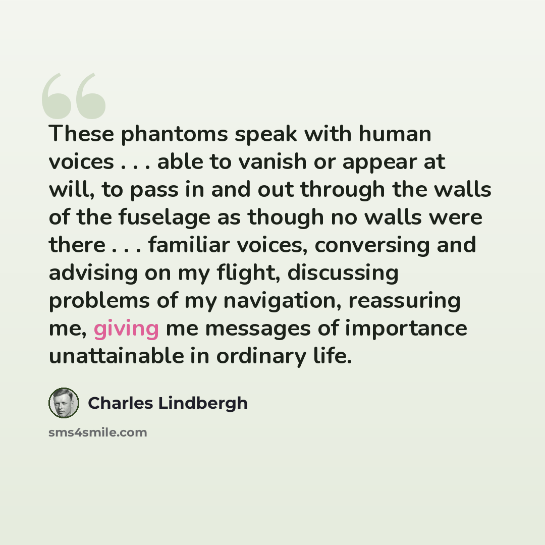 “These phantoms speak with human voices . . . able to vanish or appear at will, to pass in and out through the walls of the fuselage as though no walls were there . . . familiar voices, conversing and advising on my flight, discussing problems of my navigation, reassuring me, giving me messages of…” quote by Charles Lindbergh