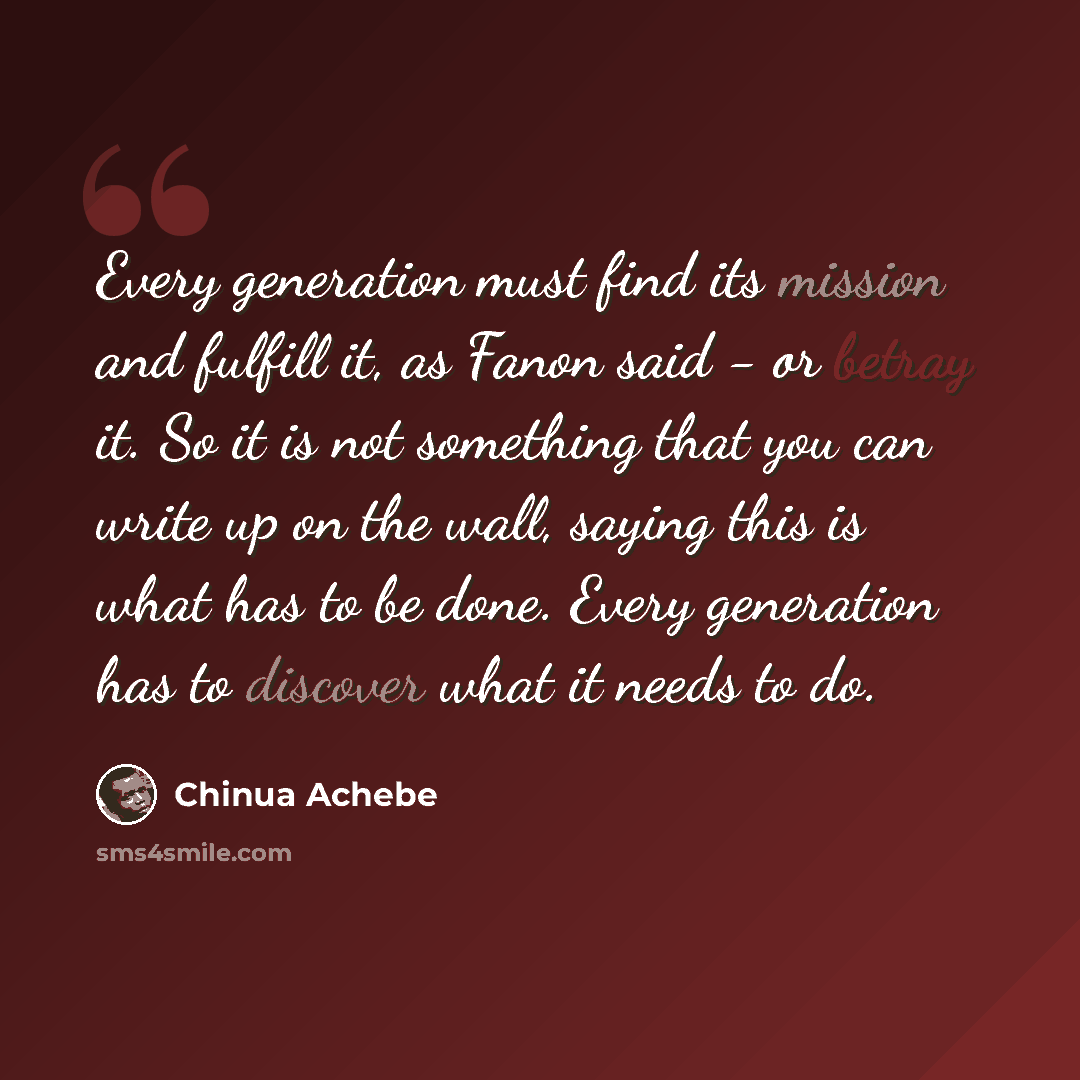 “Every generation must find its mission and fulfill it, as Fanon said - or betray it. So it is not something that you can write up on the wall, saying this is what has to be done. Every generation has to discover what it needs to do.” quote by Chinua Achebe